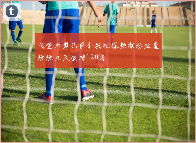 戈登加盟巴萨引发社媒热潮粉丝量短短几天激增120万