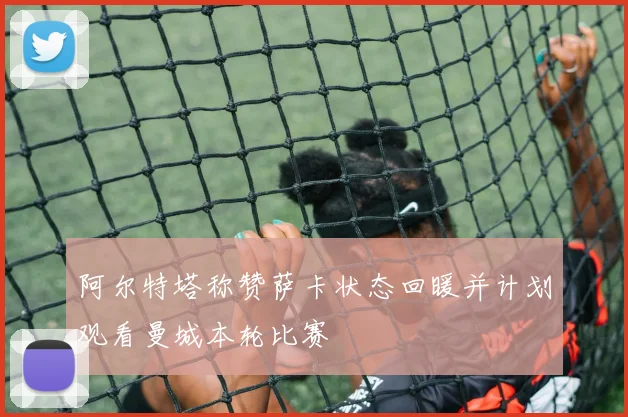 阿尔特塔称赞萨卡状态回暖并计划观看曼城本轮比赛
