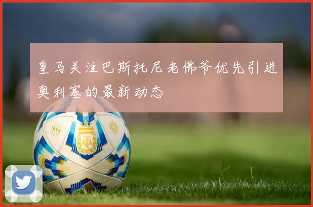 皇马关注巴斯托尼老佛爷优先引进奥利塞的最新动态