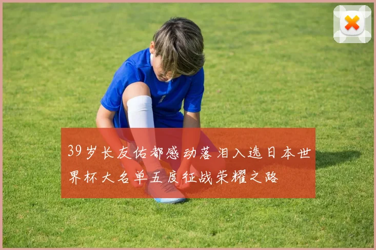 39岁长友佑都感动落泪入选日本世界杯大名单五度征战荣耀之路