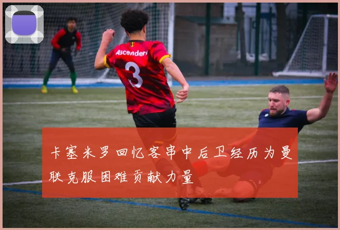 卡塞米罗回忆客串中后卫经历为曼联克服困难贡献力量