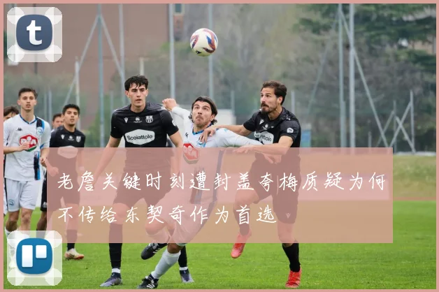 老詹关键时刻遭封盖夸梅质疑为何不传给东契奇作为首选
