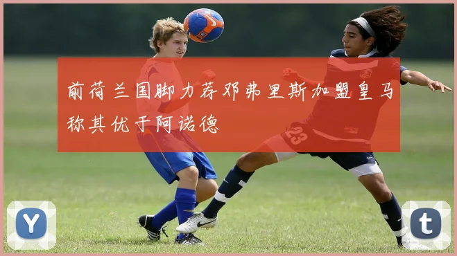 前荷兰国脚力荐邓弗里斯加盟皇马称其优于阿诺德