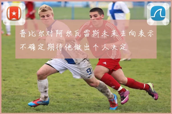 普比尔对阿尔瓦雷斯未来去向表示不确定期待他做出个人决定