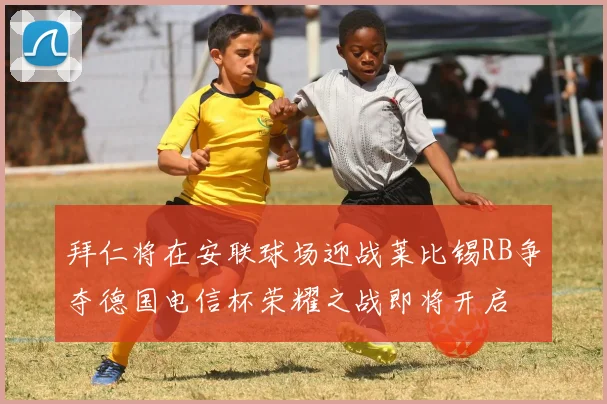 拜仁将在安联球场迎战莱比锡RB争夺德国电信杯荣耀之战即将开启