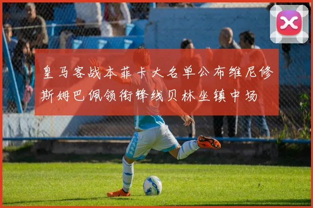 皇马客战本菲卡大名单公布维尼修斯姆巴佩领衔锋线贝林坐镇中场
