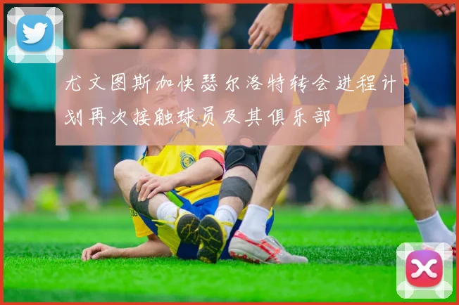 尤文图斯加快瑟尔洛特转会进程计划再次接触球员及其俱乐部