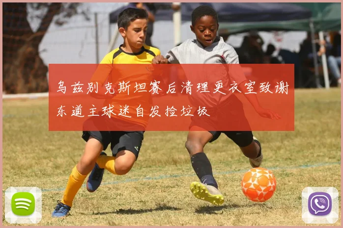 乌兹别克斯坦赛后清理更衣室致谢东道主球迷自发捡垃圾