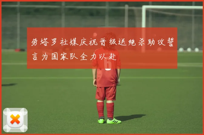劳塔罗社媒庆祝晋级送绝杀助攻誓言为国家队全力以赴