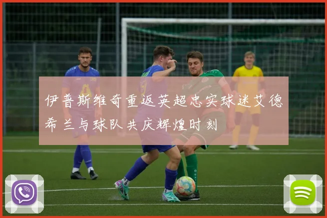 伊普斯维奇重返英超忠实球迷艾德希兰与球队共庆辉煌时刻