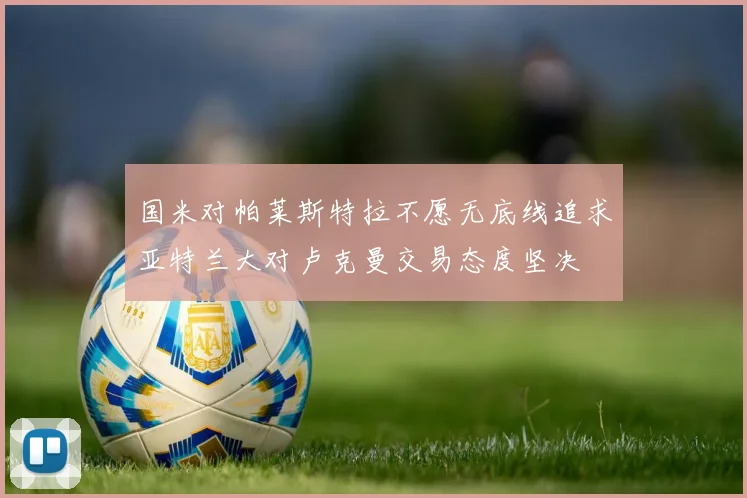 国米对帕莱斯特拉不愿无底线追求亚特兰大对卢克曼交易态度坚决