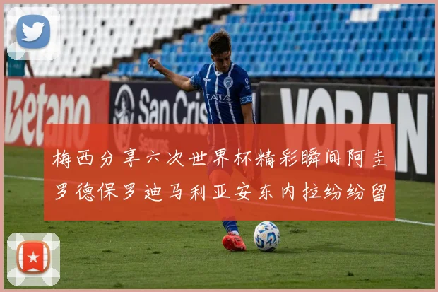 梅西分享六次世界杯精彩瞬间阿圭罗德保罗迪马利亚安东内拉纷纷留言评论