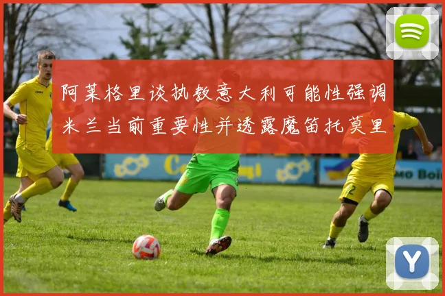 阿莱格里谈执教意大利可能性强调米兰当前重要性并透露魔笛托莫里缺阵消息