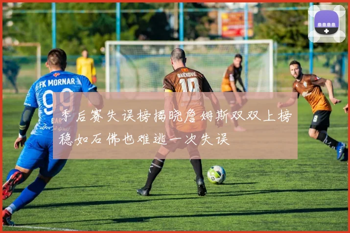 季后赛失误榜揭晓詹姆斯双双上榜稳如石佛也难逃一次失误
